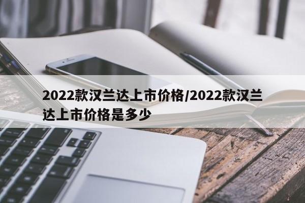 2022款汉兰达上市价格/2022款汉兰达上市价格是多少
