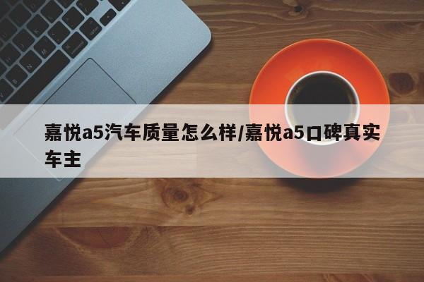 嘉悦a5汽车质量怎么样/嘉悦a5口碑真实车主