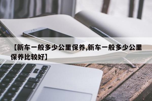 【新车一般多少公里保养,新车一般多少公里保养比较好】